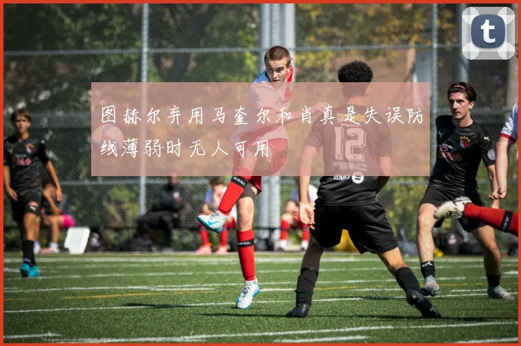 图赫尔弃用马奎尔和肖真是失误防线薄弱时无人可用