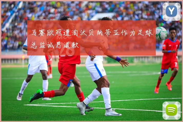 马赛欧冠遭淘汰贝纳蒂亚作为足球总监诚恳道歉