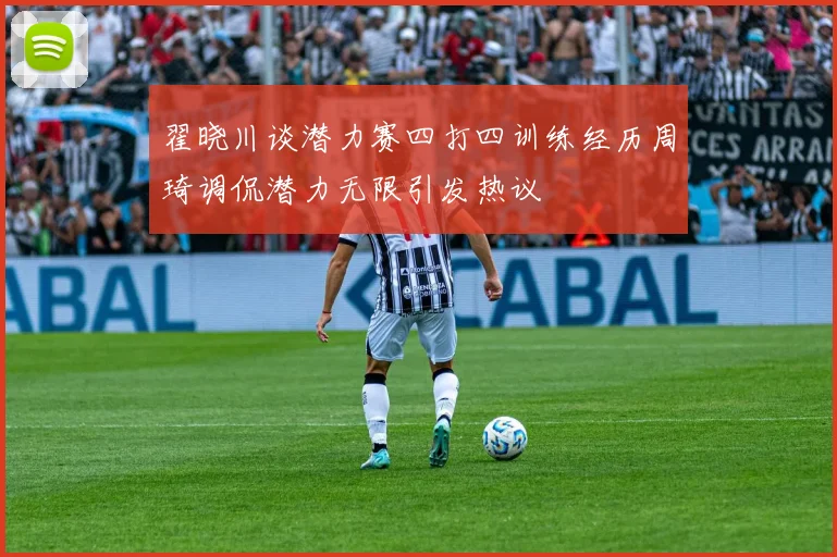 翟晓川谈潜力赛四打四训练经历周琦调侃潜力无限引发热议