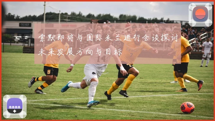 索默即将与国际米兰进行会谈探讨未来发展方向与目标