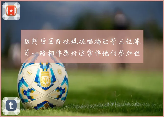 迈阿密国际社媒祝福梅西等三位球员一路相伴愿好运常伴他们参加世界杯