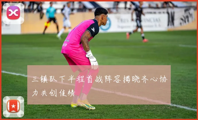 三镇队下半程首战阵容揭晓齐心协力共创佳绩