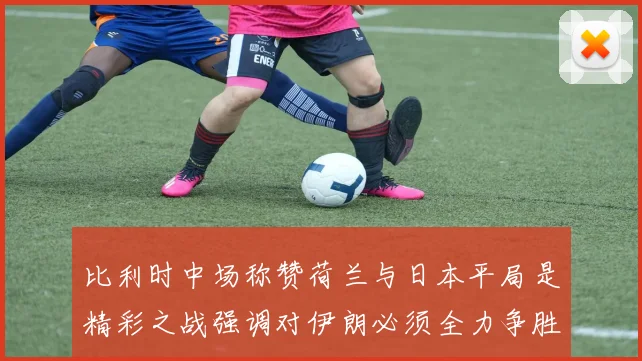 比利时中场称赞荷兰与日本平局是精彩之战强调对伊朗必须全力争胜
