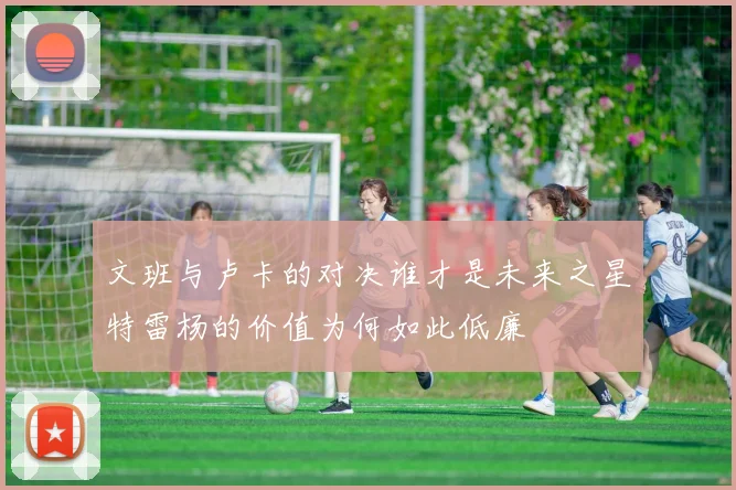 文班与卢卡的对决谁才是未来之星特雷杨的价值为何如此低廉