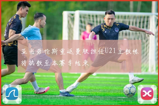 亚当劳伦斯重返曼联担任U21主教练将执教至本赛季结束