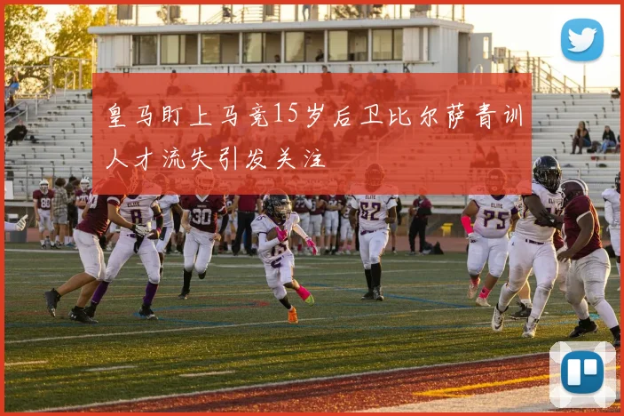 皇马盯上马竞15岁后卫比尔萨青训人才流失引发关注