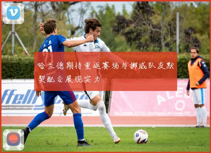 哈兰德期待重返赛场与挪威队友默契配合展现实力