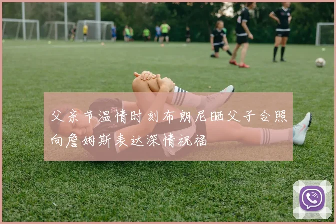 父亲节温情时刻布朗尼晒父子合照向詹姆斯表达深情祝福