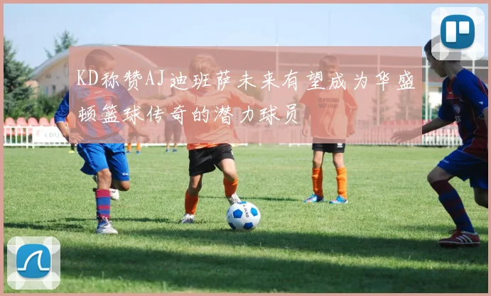 KD称赞AJ迪班萨未来有望成为华盛顿篮球传奇的潜力球员