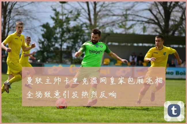 曼联主帅卡里克温网皇家包厢亮相全场致意引发热烈反响