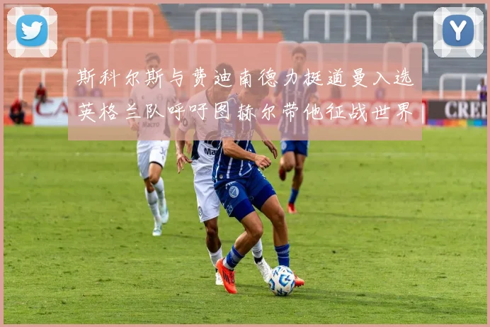 斯科尔斯与费迪南德力挺道曼入选英格兰队呼吁图赫尔带他征战世界杯