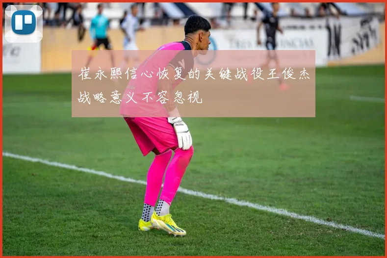 崔永熙信心恢复的关键战役王俊杰战略意义不容忽视
