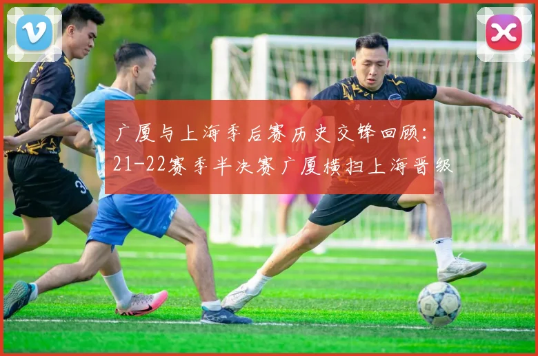 广厦与上海季后赛历史交锋回顾：21-22赛季半决赛广厦横扫上海晋级决赛