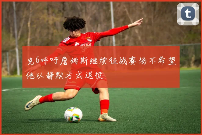 克6呼吁詹姆斯继续征战赛场不希望他以静默方式退役