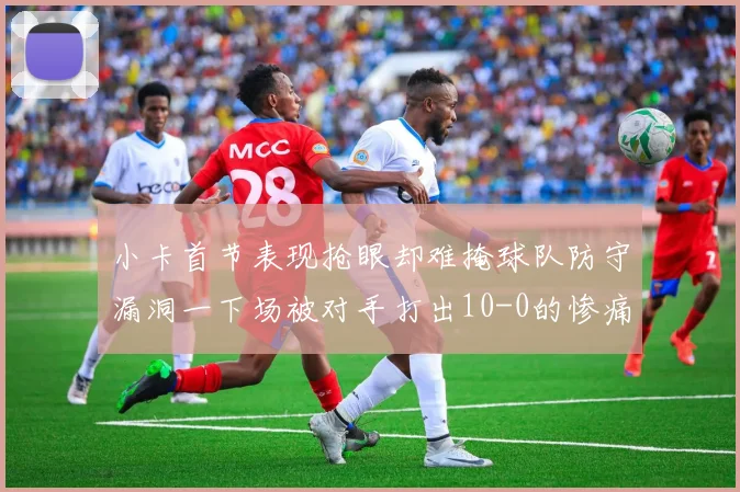 小卡首节表现抢眼却难掩球队防守漏洞一下场被对手打出10-0的惨痛局面