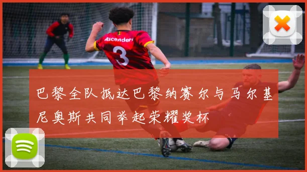 巴黎全队抵达巴黎纳赛尔与马尔基尼奥斯共同举起荣耀奖杯