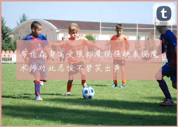 布伦森身高受限却展现强硬表现魔术师对此忍俊不禁笑出声