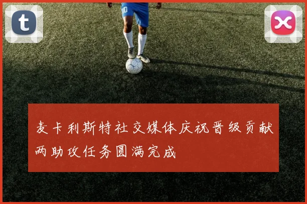 麦卡利斯特社交媒体庆祝晋级贡献两助攻任务圆满完成