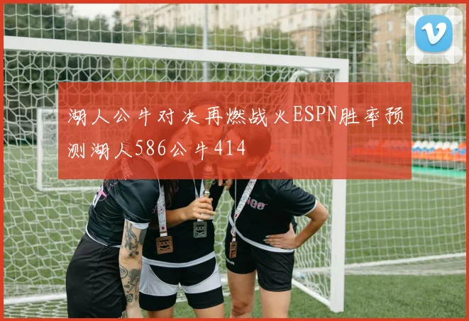 湖人公牛对决再燃战火ESPN胜率预测湖人586公牛414